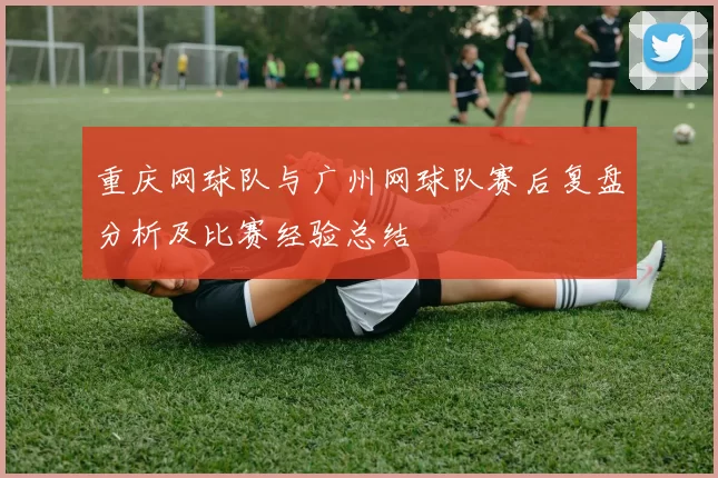 重庆网球队与广州网球队赛后复盘分析及比赛经验总结