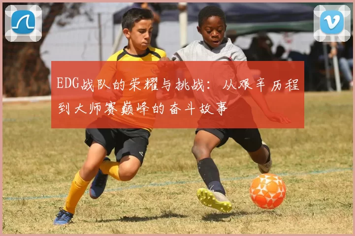 EDG战队的荣耀与挑战：从艰辛历程到大师赛巅峰的奋斗故事