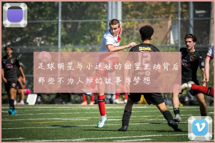 足球明星与小迷妹的甜蜜互动背后那些不为人知的故事与梦想