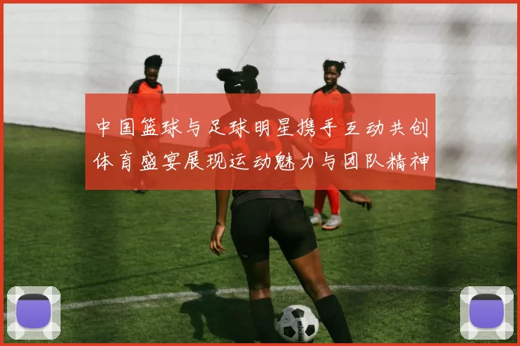 中国篮球与足球明星携手互动共创体育盛宴展现运动魅力与团队精神