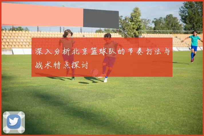 深入分析北京篮球队的节奏打法与战术特点探讨