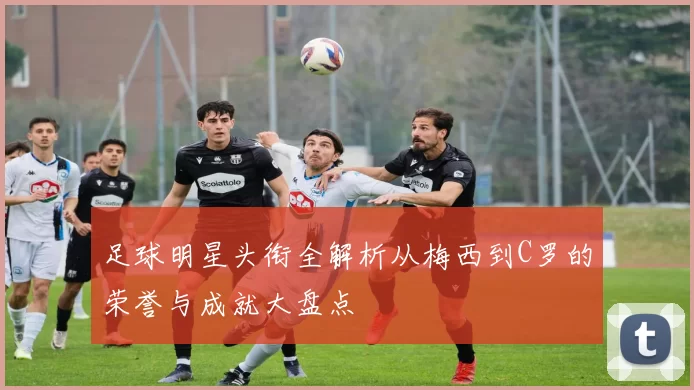 足球明星头衔全解析从梅西到C罗的荣誉与成就大盘点