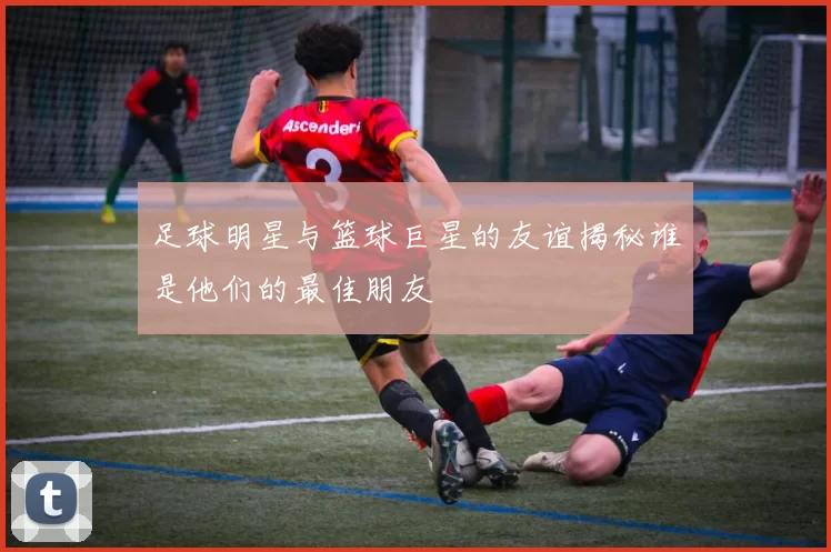 足球明星与篮球巨星的友谊揭秘谁是他们的最佳朋友
