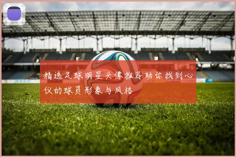 精选足球明星头像推荐助你找到心仪的球员形象与风格
