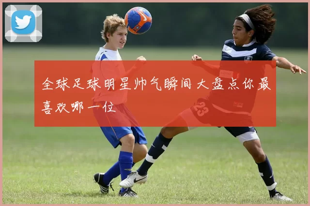 全球足球明星帅气瞬间大盘点你最喜欢哪一位