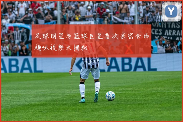 足球明星与篮球巨星首次亲密会面趣味视频大揭秘