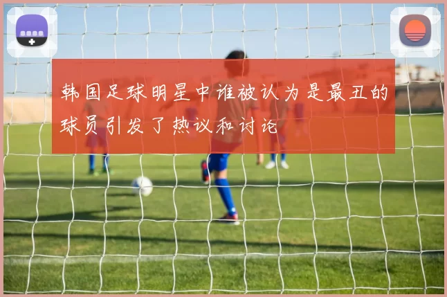 韩国足球明星中谁被认为是最丑的球员引发了热议和讨论