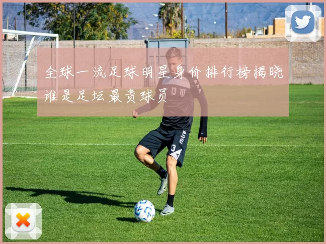 全球一流足球明星身价排行榜揭晓谁是足坛最贵球员