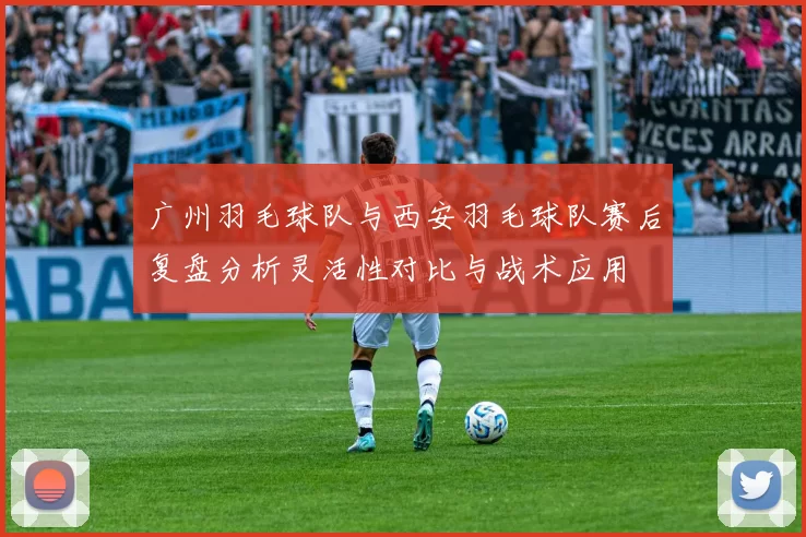 广州羽毛球队与西安羽毛球队赛后复盘分析灵活性对比与战术应用