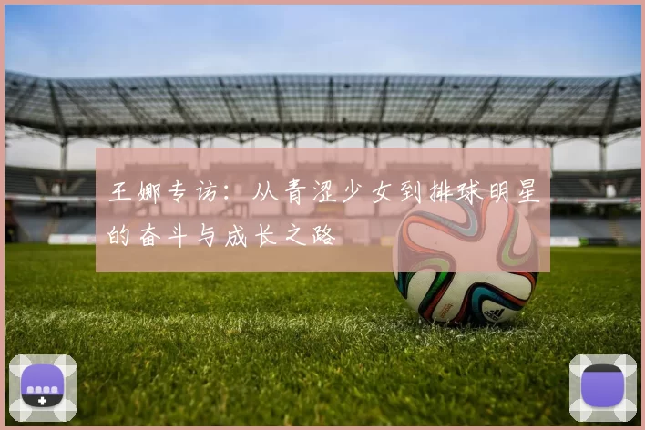 王娜专访：从青涩少女到排球明星的奋斗与成长之路