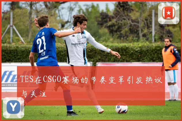 TES在CSGO赛场的节奏变革引发热议与关注