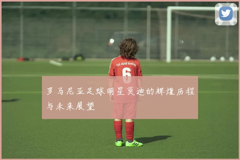 罗马尼亚足球明星莫迪的辉煌历程与未来展望
