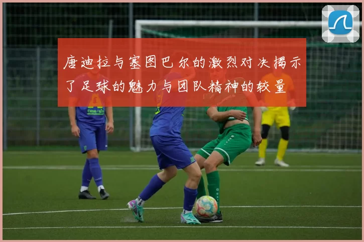 唐迪拉与塞图巴尔的激烈对决揭示了足球的魅力与团队精神的较量