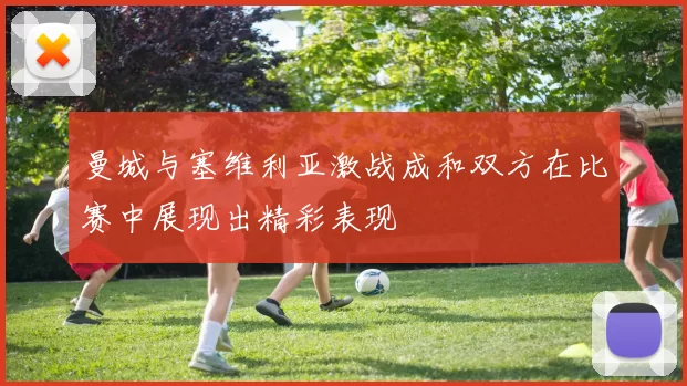曼城与塞维利亚激战成和双方在比赛中展现出精彩表现