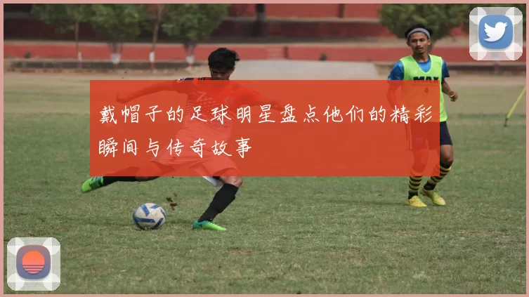 戴帽子的足球明星盘点他们的精彩瞬间与传奇故事
