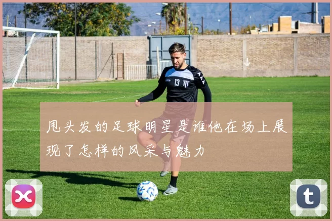甩头发的足球明星是谁他在场上展现了怎样的风采与魅力