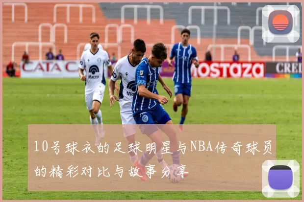 10号球衣的足球明星与NBA传奇球员的精彩对比与故事分享
