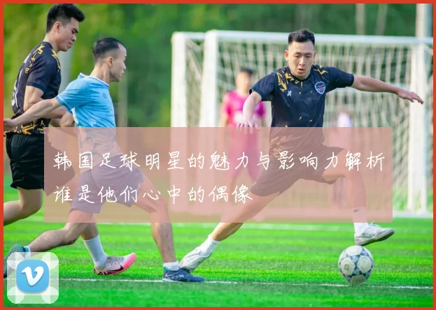 韩国足球明星的魅力与影响力解析谁是他们心中的偶像