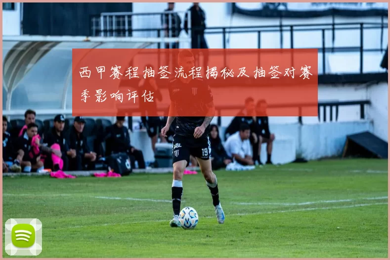 西甲赛程抽签流程揭秘及抽签对赛季影响评估
