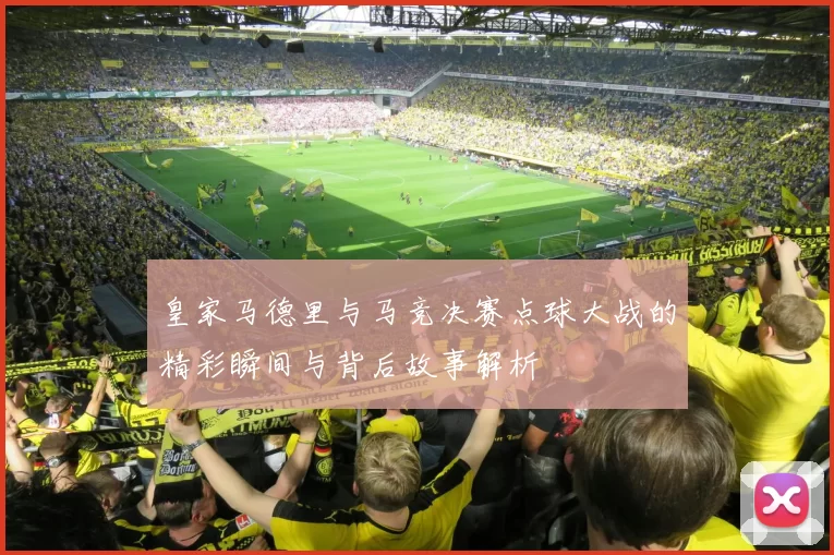 皇家马德里与马竞决赛点球大战的精彩瞬间与背后故事解析