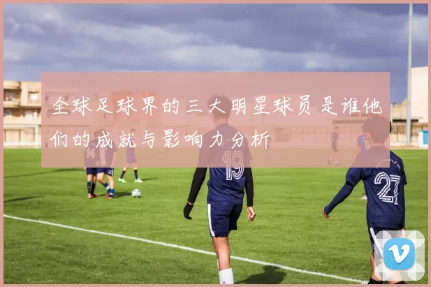 全球足球界的三大明星球员是谁他们的成就与影响力分析