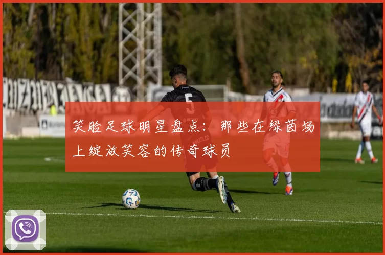 笑脸足球明星盘点：那些在绿茵场上绽放笑容的传奇球员