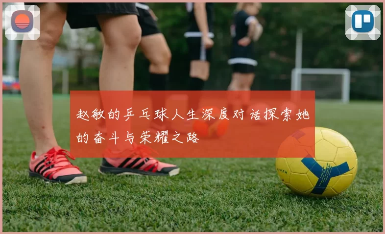 赵敏的乒乓球人生深度对话探索她的奋斗与荣耀之路