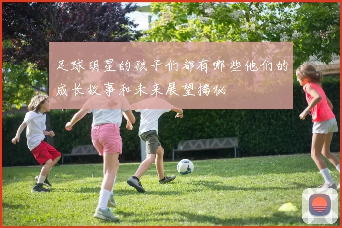 足球明星的孩子们都有哪些他们的成长故事和未来展望揭秘