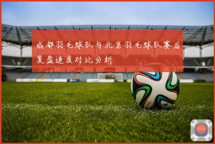 成都羽毛球队与北京羽毛球队赛后复盘速度对比分析