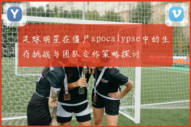 足球明星在僵尸apocalypse中的生存挑战与团队合作策略探讨