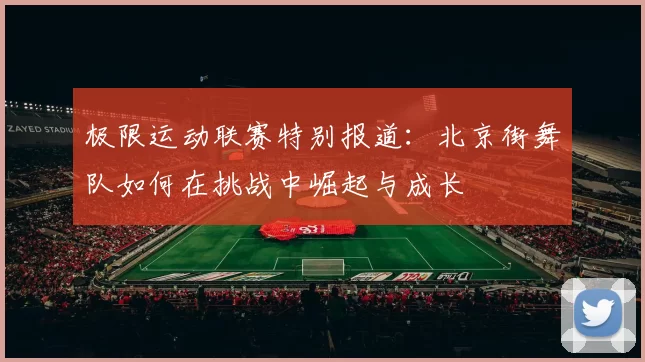 极限运动联赛特别报道：北京街舞队如何在挑战中崛起与成长