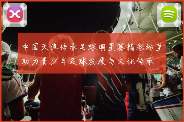 中国天津传承足球明星赛精彩纷呈助力青少年足球发展与文化传承