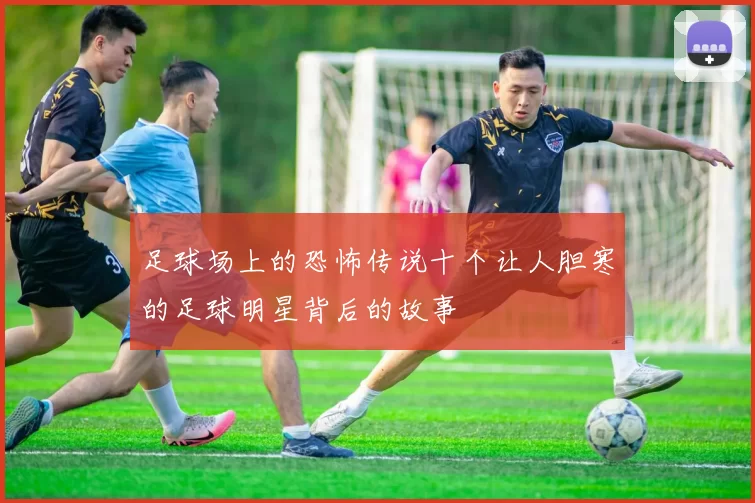 足球场上的恐怖传说十个让人胆寒的足球明星背后的故事