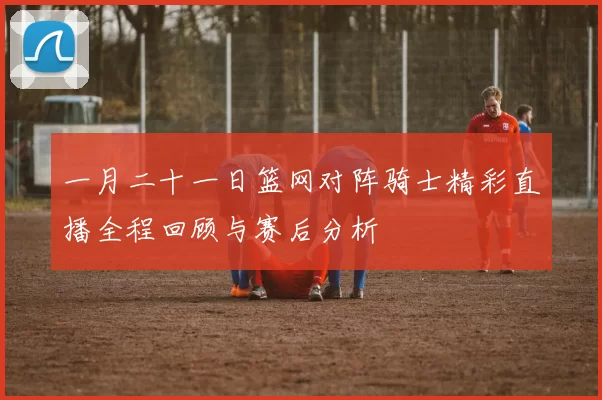 一月二十一日篮网对阵骑士精彩直播全程回顾与赛后分析