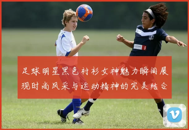 足球明星黑色衬衫女神魅力瞬间展现时尚风采与运动精神的完美结合