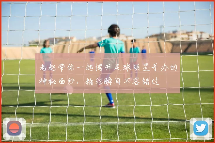 老赵带你一起揭开足球明星手办的神秘面纱，精彩瞬间不容错过