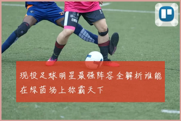 现役足球明星最强阵容全解析谁能在绿茵场上称霸天下