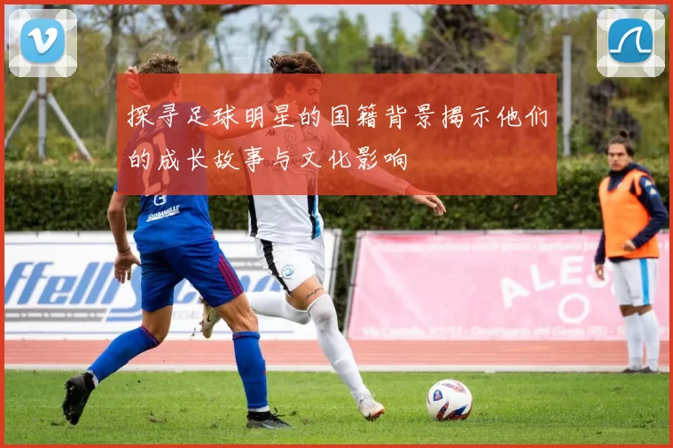 探寻足球明星的国籍背景揭示他们的成长故事与文化影响